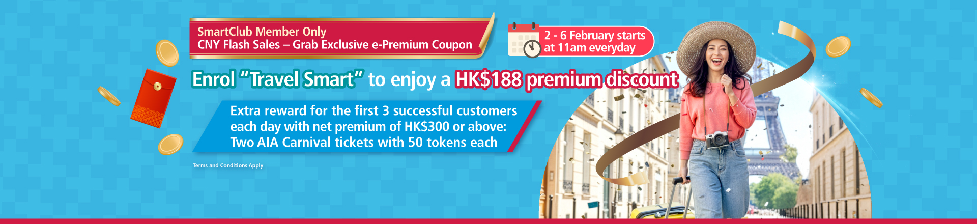 <br/><p style="text-align:center;font-size:19px;line-height:25px;">From 2 February 2026 to 6 February 2026, starting at 11:00 am each day, SmartClub members can redeem an <span style="font-weight:bold;">HK$188 ePremium Coupon </span>on this page. The Coupon is only applicable to “Travel Smart” travel insurance and must be used on or before 28 Feb 2026.</p><br/><p style="text-align:center;font-size:19px;line-height:25px;">During the Promotion Period,starting at 11:00 am each day, the first 3 SmartClub members each day who successfully use an <span style="font-weight:bold;">ePremium Coupon </span>obtained from the Promotion to enrol in the “Travel Smart” travel insurance and whose net premium reaches HK$300 or above after applying all discounts, will receive <span style="font-weight:bold;">two AIA Carnival admission tickets, each including 50 tokens.</span></p>