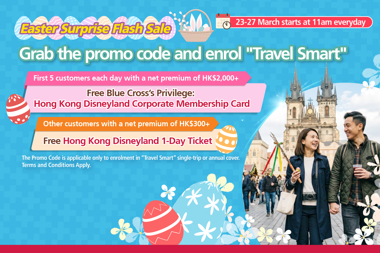 <br/><p style="text-align:center;font-size:16px;">From 23 March 2026 to 27 March 2026, starting at 11am Hong Kong Time each day, the first five customers who successfully enroll in “Travel Smart”  single-trip or annual cover using the designated promo code with a net premium of HK$2,000 or above after applying all discounts <span style="font-weight:bold;">will receive  one Blue Cross’ Privilege: Hong Kong Disneyland Corporate Membership Card.</span><br/><br/>Other customers who enroll in “Travel Smart” single-trip or annual cover using the designated promo code with a net premium of HKD$300 or above   after applying all discounts, but are not eligible to receive Blue Cross’ Privilege: Hong Kong Disneyland Corporate Membership Card,  <span style="font-weight:bold;">will receive one Hong Kong</span><span style="font-weight:bold;">Disneyland 1-Day Ticket.</span></p>