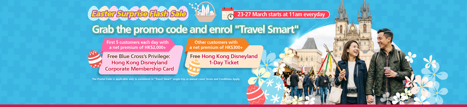 <br/><p style="text-align:center;font-size:16px;">From 23 March 2026 to 27 March 2026, starting at 11am Hong Kong Time each day, the first five customers who successfully enroll in “Travel Smart”  single-trip or annual cover using the designated promo code with a net premium of HK$2,000 or above after applying all discounts <span style="font-weight:bold;">will receive  one Blue Cross’ Privilege: Hong Kong Disneyland Corporate Membership Card.</span><br/><br/>Other customers who enroll in “Travel Smart” single-trip or annual cover using the designated promo code with a net premium of HKD$300 or above   after applying all discounts, but are not eligible to receive Blue Cross’ Privilege: Hong Kong Disneyland Corporate Membership Card,  <span style="font-weight:bold;">will receive one Hong Kong</span><span style="font-weight:bold;">Disneyland 1-Day Ticket.</span></p>